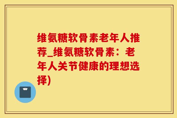 维氨糖软骨素老年人推荐_维氨糖软骨素：老年人关节健康的理想选择)-第1张图片-氨糖科普网