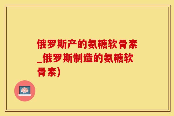 俄罗斯产的氨糖软骨素_俄罗斯制造的氨糖软骨素)-第1张图片-氨糖科普网 俄罗斯产的氨糖软骨素_俄罗斯制造的氨糖软骨素)-第1张图片-氨糖科普网