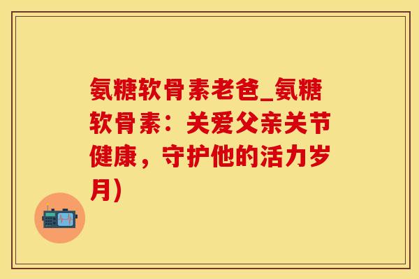 氨糖软骨素老爸_氨糖软骨素:关爱父亲关节健康,守护他的活力岁月)-第1张图片-氨糖科普网 氨糖软骨素老爸_氨糖软骨素:关爱父亲关节健康,守护他的活力岁月)-第1张图片-氨糖科普网