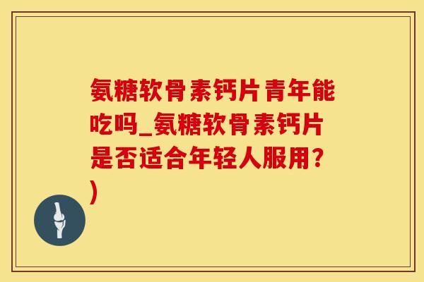 氨糖软骨素钙片青年能吃吗_氨糖软骨素钙片是否适合年轻人服用?)-第1张图片-氨糖科普网 氨糖软骨素钙片青年能吃吗_氨糖软骨素钙片是否适合年轻人服用?)-第1张图片-氨糖科普网