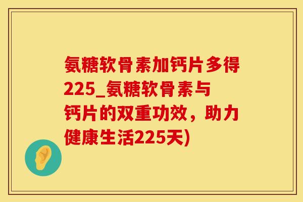 氨糖软骨素加钙片多得225_氨糖软骨素与钙片的双重功效，助力健康生活225天)-第1张图片-氨糖科普网