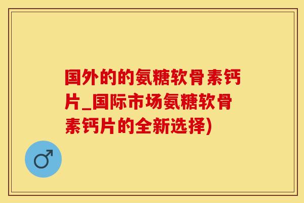 国外的的氨糖软骨素钙片_国际市场氨糖软骨素钙片的全新选择)-第1张图片-氨糖科普网 国外的的氨糖软骨素钙片_国际市场氨糖软骨素钙片的全新选择)-第1张图片-氨糖科普网