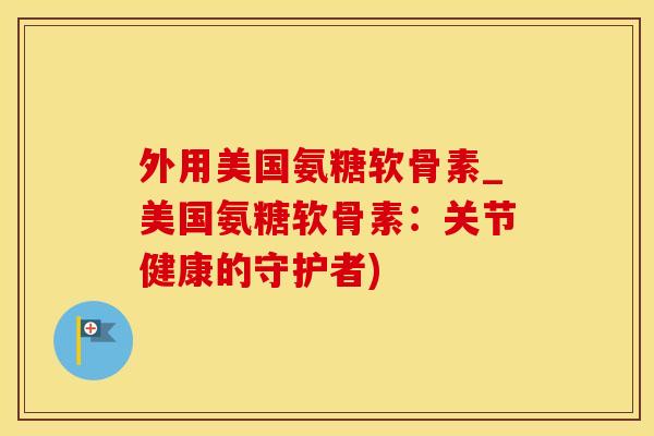 外用美国氨糖软骨素_美国氨糖软骨素:关节健康的守护者)-第1张图片-氨糖科普网 外用美国氨糖软骨素_美国氨糖软骨素:关节健康的守护者)-第1张图片-氨糖科普网