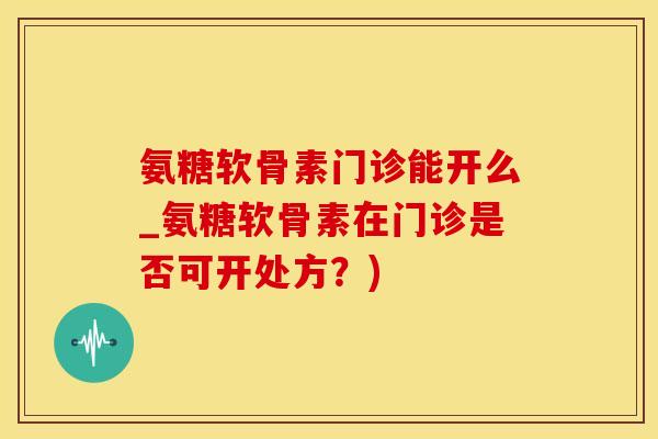 氨糖软骨素门诊能开么_氨糖软骨素在门诊是否可开处方?)-第1张图片-氨糖科普网 氨糖软骨素门诊能开么_氨糖软骨素在门诊是否可开处方?)-第1张图片-氨糖科普网