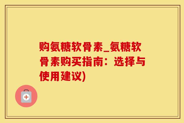 购氨糖软骨素_氨糖软骨素购买指南：选择与使用建议)-第1张图片-氨糖科普网