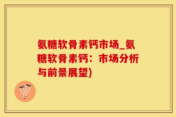 氨糖软骨素钙市场_氨糖软骨素钙：市场分析与前景展望)-第1张图片-氨糖科普网