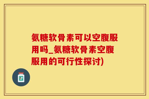 氨糖软骨素可以空腹服用吗_氨糖软骨素空腹服用的可行性探讨)-第1张图片-氨糖科普网