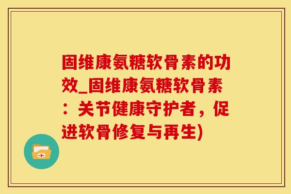 固维康氨糖软骨素的功效_固维康氨糖软骨素：关节健康守护者，促进软骨修复与再生)-第1张图片-氨糖科普网