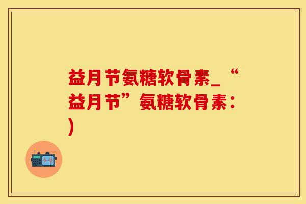 益月节氨糖软骨素_“益月节”氨糖软骨素:)-第1张图片-氨糖科普网 益月节氨糖软骨素_“益月节”氨糖软骨素:)-第1张图片-氨糖科普网