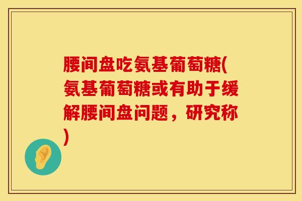 腰间盘吃氨基葡萄糖(氨基葡萄糖或有助于缓解腰间盘问题,研究称)-第1张图片-氨糖科普网 腰间盘吃氨基葡萄糖(氨基葡萄糖或有助于缓解腰间盘问题,研究称)-第1张图片-氨糖科普网