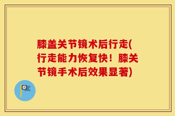 膝盖关节镜术后行走(行走能力恢复快！膝关节镜手术后效果显著)-第1张图片-氨糖科普网