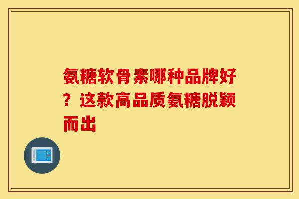 氨糖软骨素哪种品牌好？这款高品质氨糖脱颖而出-第1张图片-氨糖科普网