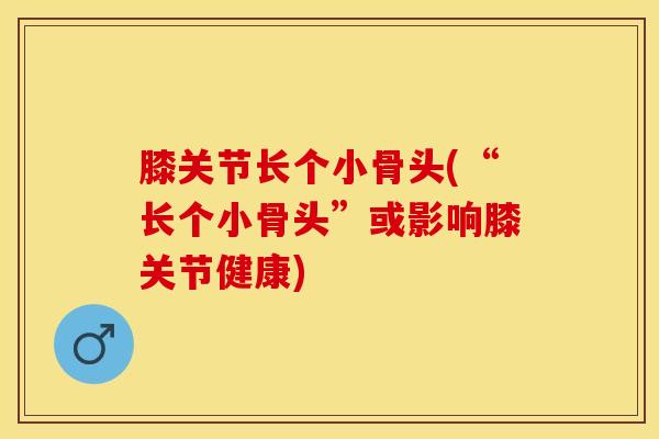 膝关节长个小骨头(“长个小骨头”或影响膝关节健康)-第1张图片-氨糖科普网 膝关节长个小骨头(“长个小骨头”或影响膝关节健康)-第1张图片-氨糖科普网