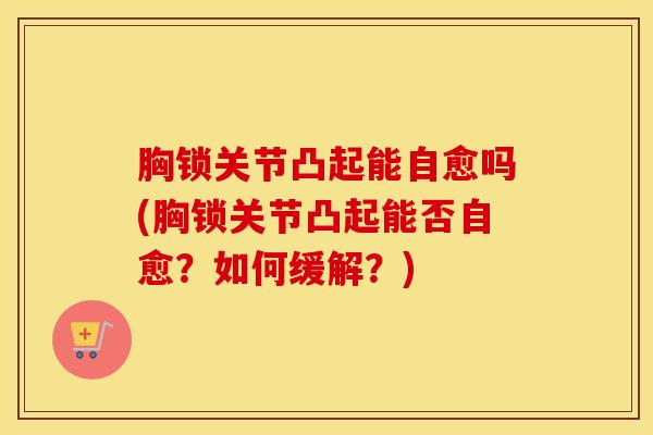胸锁关节凸起能自愈吗(胸锁关节凸起能否自愈?如何缓解?)-第1张图片-氨糖科普网 胸锁关节凸起能自愈吗(胸锁关节凸起能否自愈?如何缓解?)-第1张图片-氨糖科普网