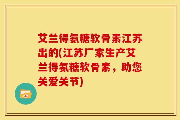 艾兰得氨糖软骨素江苏出的(江苏厂家生产艾兰得氨糖软骨素，助您关爱关节)-第1张图片-氨糖科普网