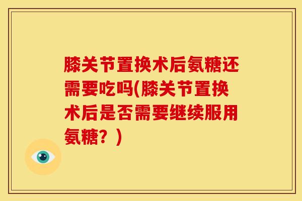 膝关节置换术后氨糖还需要吃吗(膝关节置换术后是否需要继续服用氨糖？)-第1张图片-氨糖科普网