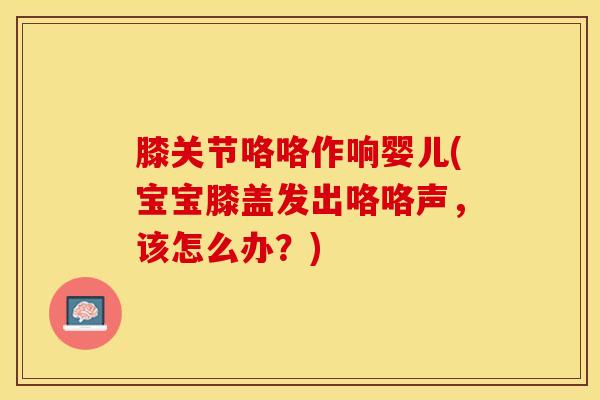 膝关节咯咯作响婴儿(宝宝膝盖发出咯咯声,该怎么办?)-第1张图片-氨糖科普网 膝关节咯咯作响婴儿(宝宝膝盖发出咯咯声,该怎么办?)-第1张图片-氨糖科普网