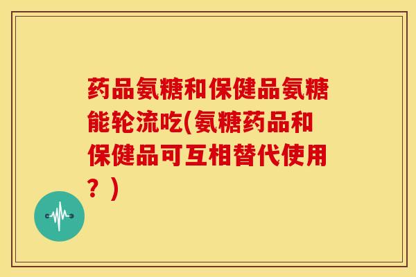 药品氨糖和保健品氨糖能轮流吃(氨糖药品和保健品可互相替代使用?)-第1张图片-氨糖科普网 药品氨糖和保健品氨糖能轮流吃(氨糖药品和保健品可互相替代使用?)-第1张图片-氨糖科普网