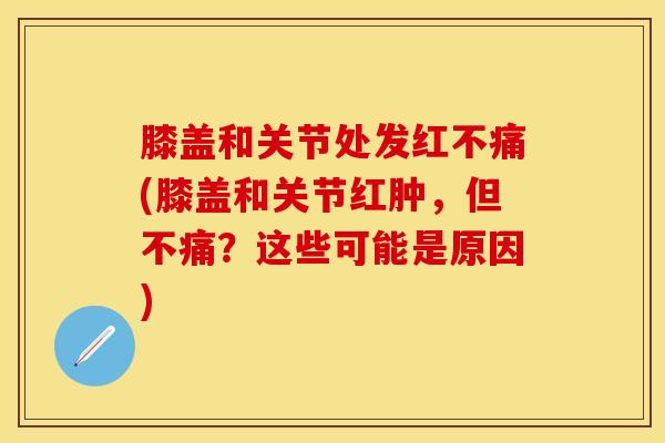 膝盖和关节处发红不痛(膝盖和关节红肿,但不痛?这些可能是原因)-第1张图片-氨糖科普网 膝盖和关节处发红不痛(膝盖和关节红肿,但不痛?这些可能是原因)-第1张图片-氨糖科普网