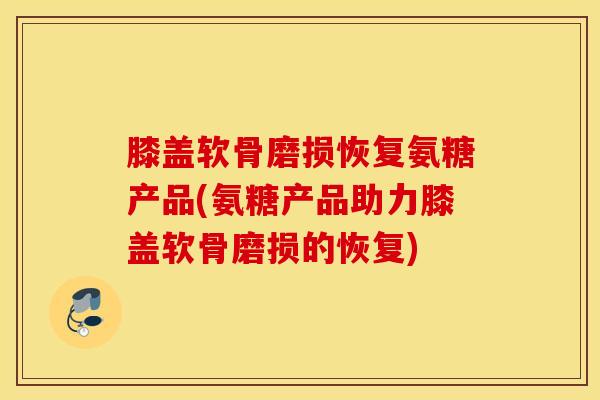 膝盖软骨磨损恢复氨糖产品(氨糖产品助力膝盖软骨磨损的恢复)-第1张图片-氨糖科普网 膝盖软骨磨损恢复氨糖产品(氨糖产品助力膝盖软骨磨损的恢复)-第1张图片-氨糖科普网