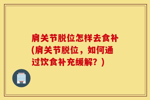 肩关节脱位怎样去食补(肩关节脱位，如何通过饮食补充缓解？)-第1张图片-氨糖科普网