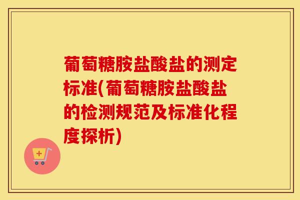 葡萄糖胺盐酸盐的测定标准(葡萄糖胺盐酸盐的检测规范及标准化程度探析)-第1张图片-氨糖科普网