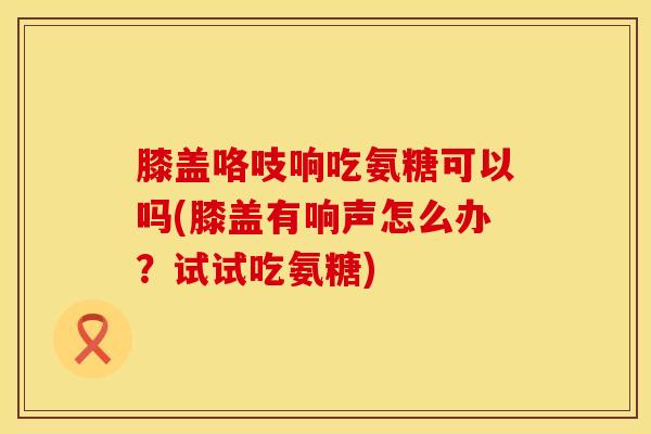 膝盖咯吱响吃氨糖可以吗(膝盖有响声怎么办？试试吃氨糖)-第1张图片-氨糖科普网