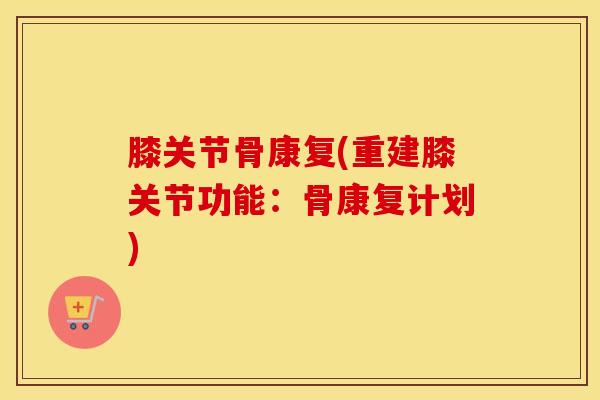 膝关节骨康复(重建膝关节功能:骨康复计划)-第1张图片-氨糖科普网 膝关节骨康复(重建膝关节功能:骨康复计划)-第1张图片-氨糖科普网