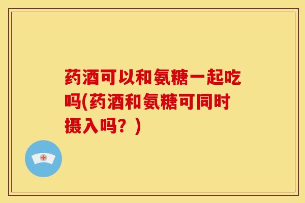药酒可以和氨糖一起吃吗(药酒和氨糖可同时摄入吗?)-第1张图片-氨糖科普网 药酒可以和氨糖一起吃吗(药酒和氨糖可同时摄入吗?)-第1张图片-氨糖科普网