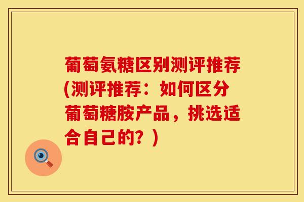 葡萄氨糖区别测评推荐(测评推荐：如何区分葡萄糖胺产品，挑选适合自己的？)-第1张图片-氨糖科普网