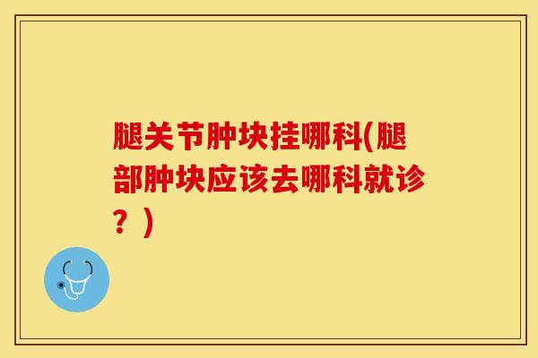 腿关节肿块挂哪科(腿部肿块应该去哪科就诊?)-第1张图片-氨糖科普网 腿关节肿块挂哪科(腿部肿块应该去哪科就诊?)-第1张图片-氨糖科普网