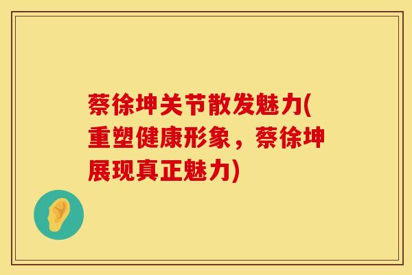 蔡徐坤关节散发魅力(重塑健康形象,蔡徐坤展现真正魅力)-第1张图片-氨糖科普网 蔡徐坤关节散发魅力(重塑健康形象,蔡徐坤展现真正魅力)-第1张图片-氨糖科普网
