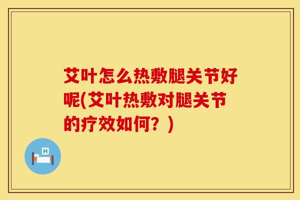 艾叶怎么热敷腿关节好呢(艾叶热敷对腿关节的疗效如何？)-第1张图片-氨糖科普网