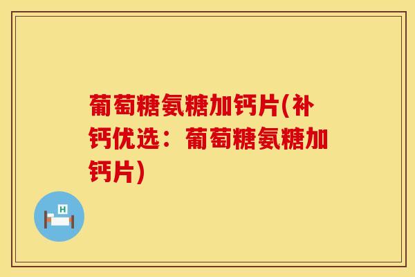 葡萄糖氨糖加钙片(补钙优选：葡萄糖氨糖加钙片)-第1张图片-氨糖科普网