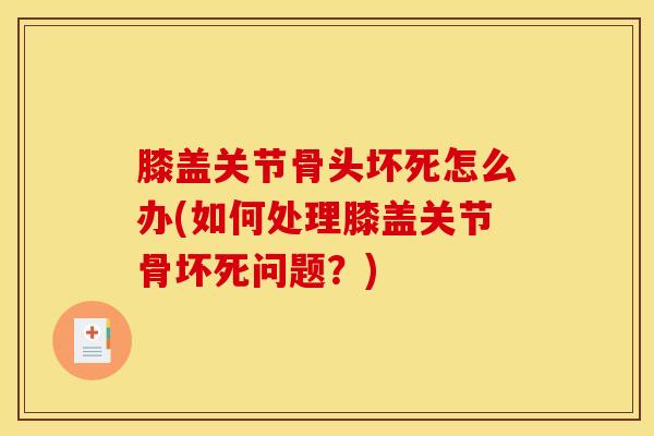 膝盖关节骨头坏死怎么办(如何处理膝盖关节骨坏死问题？)-第1张图片-氨糖科普网
