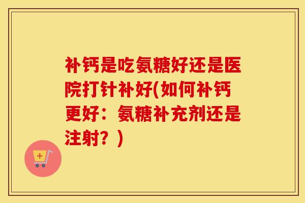 补钙是吃氨糖好还是医院打针补好(如何补钙更好：氨糖补充剂还是注射？)-第1张图片-氨糖科普网