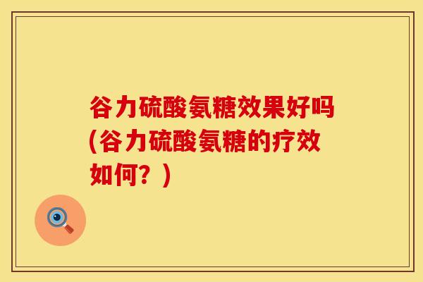 谷力硫酸氨糖效果好吗(谷力硫酸氨糖的疗效如何？)-第1张图片-氨糖科普网