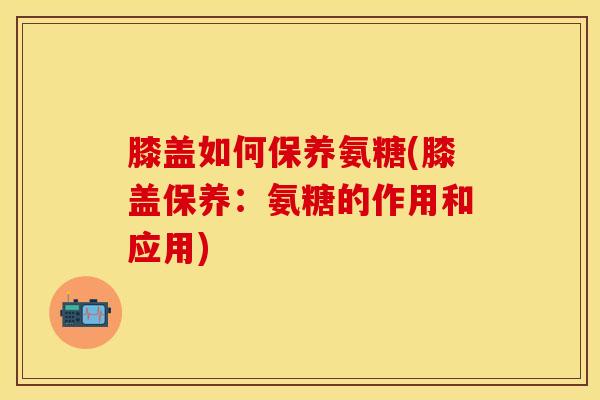 膝盖如何保养氨糖(膝盖保养:氨糖的作用和应用)-第1张图片-氨糖科普网 膝盖如何保养氨糖(膝盖保养:氨糖的作用和应用)-第1张图片-氨糖科普网