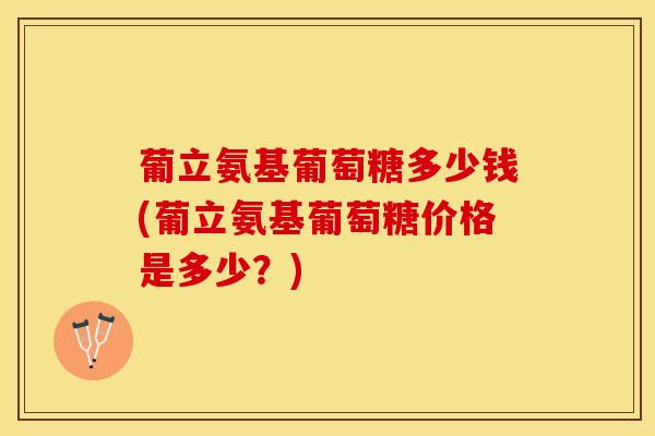 葡立氨基葡萄糖多少钱(葡立氨基葡萄糖价格是多少?)-第1张图片-氨糖科普网 葡立氨基葡萄糖多少钱(葡立氨基葡萄糖价格是多少?)-第1张图片-氨糖科普网