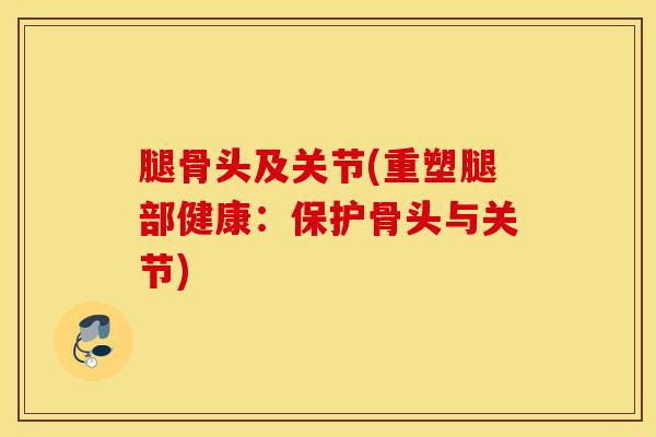 腿骨头及关节(重塑腿部健康:保护骨头与关节)-第1张图片-氨糖科普网 腿骨头及关节(重塑腿部健康:保护骨头与关节)-第1张图片-氨糖科普网