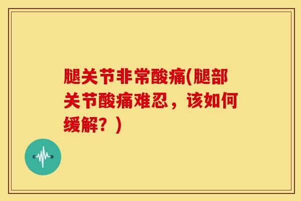 腿关节非常酸痛(腿部关节酸痛难忍，该如何缓解？)-第1张图片-氨糖科普网