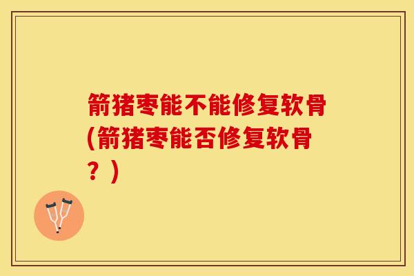 箭猪枣能不能修复软骨(箭猪枣能否修复软骨？)-第1张图片-氨糖科普网