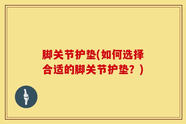 脚关节护垫(如何选择合适的脚关节护垫？)-第1张图片-氨糖科普网