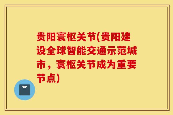 贵阳寰枢关节(贵阳建设全球智能交通示范城市，寰枢关节成为重要节点)-第1张图片-氨糖科普网