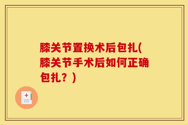膝关节置换术后包扎(膝关节手术后如何正确包扎？)-第1张图片-氨糖科普网