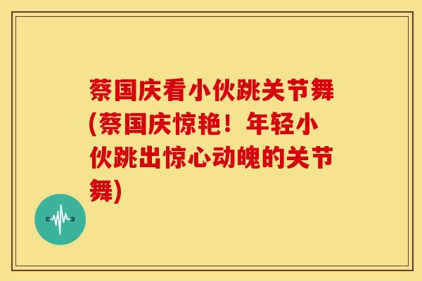 蔡国庆看小伙跳关节舞(蔡国庆惊艳!年轻小伙跳出惊心动魄的关节舞)-第1张图片-氨糖科普网 蔡国庆看小伙跳关节舞(蔡国庆惊艳!年轻小伙跳出惊心动魄的关节舞)-第1张图片-氨糖科普网