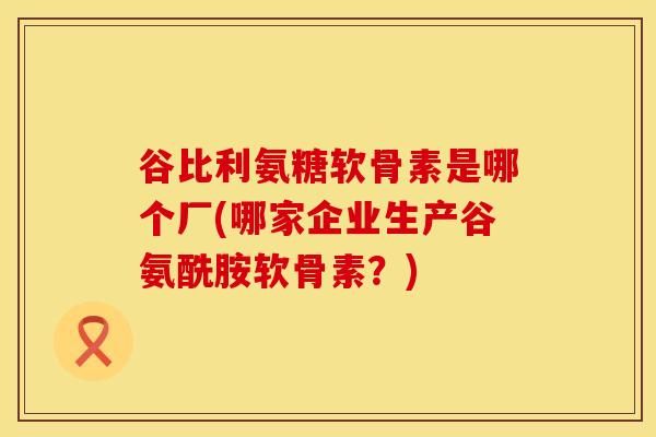 谷比利氨糖软骨素是哪个厂(哪家企业生产谷氨酰胺软骨素？)-第1张图片-氨糖科普网