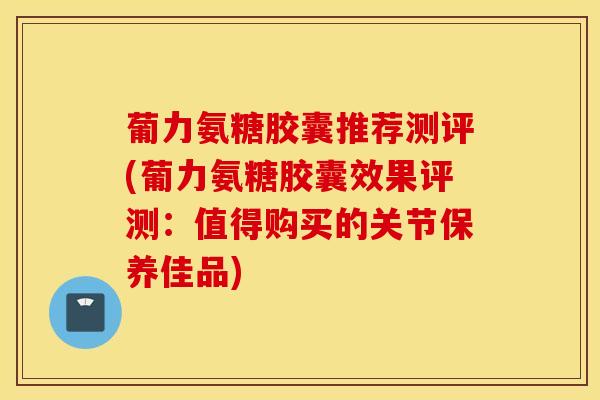 葡力氨糖胶囊推荐测评(葡力氨糖胶囊效果评测:值得购买的关节保养佳品)-第1张图片-氨糖科普网 葡力氨糖胶囊推荐测评(葡力氨糖胶囊效果评测:值得购买的关节保养佳品)-第1张图片-氨糖科普网
