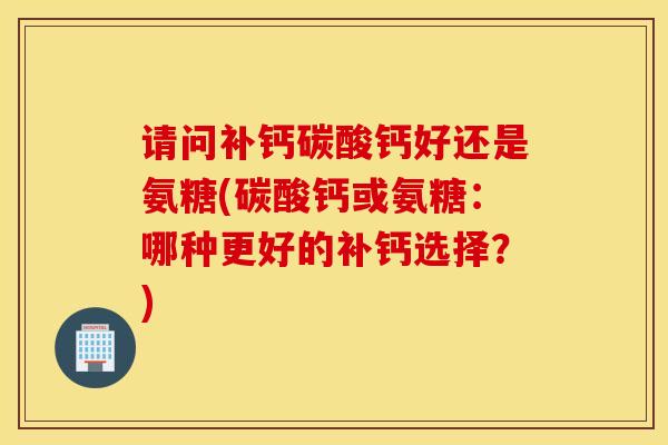 请问补钙碳酸钙好还是氨糖(碳酸钙或氨糖:哪种更好的补钙选择?)-第1张图片-氨糖科普网 请问补钙碳酸钙好还是氨糖(碳酸钙或氨糖:哪种更好的补钙选择?)-第1张图片-氨糖科普网