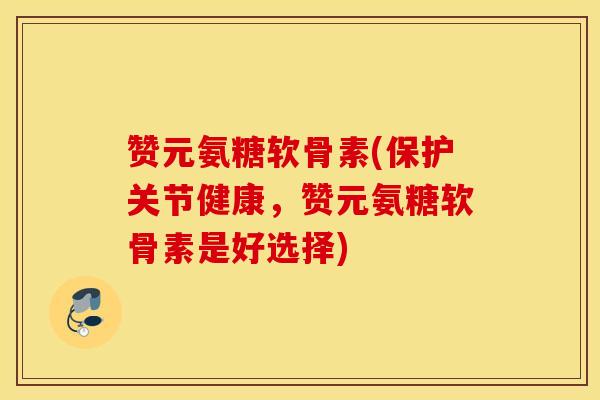 赞元氨糖软骨素(保护关节健康，赞元氨糖软骨素是好选择)-第1张图片-氨糖科普网
